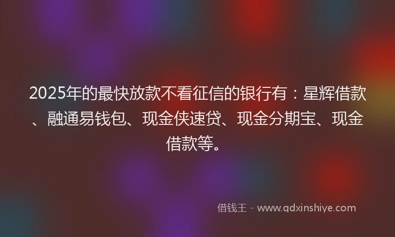 2025年的最快放款不看征信的银行有：星辉借款、融通易钱包、现金侠速贷、现金分期宝、现金借款等。