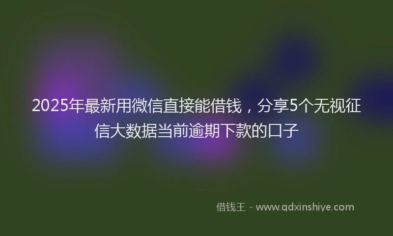 2025年最新用微信直接能借钱，分享5个无视征信大数据当前逾期下款的口子