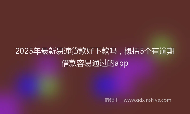 2025年最新易速贷款好下款吗，概括5个有逾期借款容易通过的app