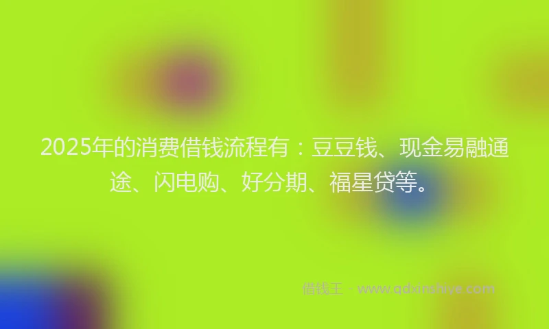 2025年的消费借钱流程有：豆豆钱、现金易融通途、闪电购、好分期、福星贷等。