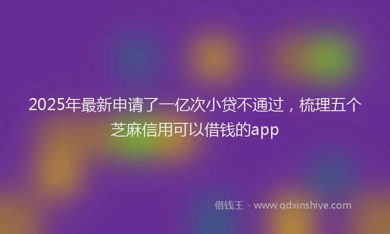 2025年最新申请了一亿次小贷不通过，梳理五个芝麻信用可以借钱的app