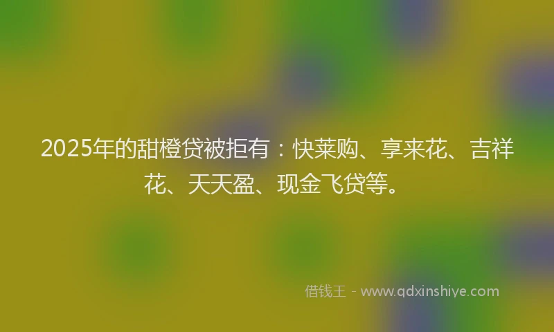 2025年的甜橙贷被拒有：快莱购、享来花、吉祥花、天天盈、现金飞贷等。