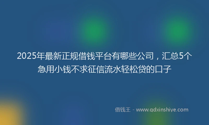 2025年最新正规借钱平台有哪些公司，汇总5个急用小钱不求征信流水轻松贷的口子