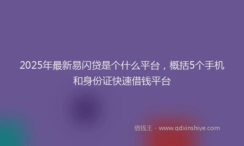 2025年最新易闪贷是个什么平台，概括5个手机和身份证快速借钱平台