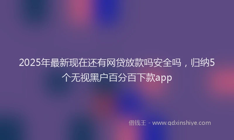 2025年最新现在还有网贷放款吗安全吗，归纳5个无视黑户百分百下款app