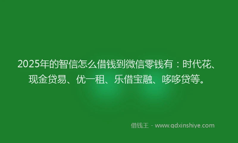 2025年的智信怎么借钱到微信零钱有：时代花、现金贷易、优一租、乐借宝融、哆哆贷等。