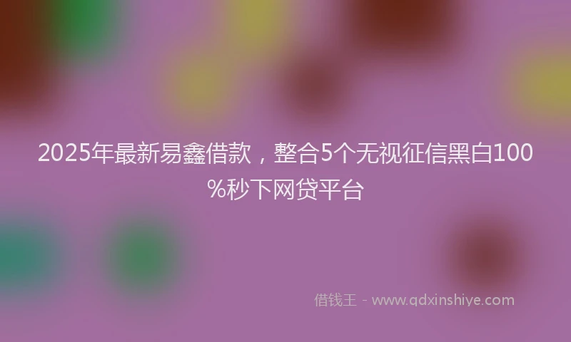 2025年最新易鑫借款，整合5个无视征信黑白100%秒下网贷平台