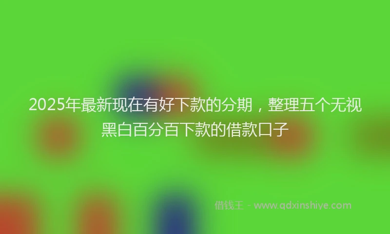 2025年最新现在有好下款的分期，整理五个无视黑白百分百下款的借款口子