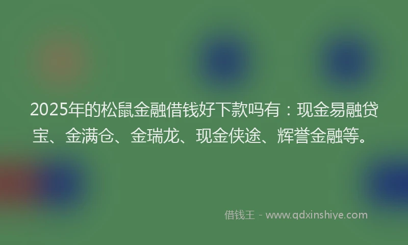 2025年的松鼠金融借钱好下款吗有：现金易融贷宝、金满仓、金瑞龙、现金侠途、辉誉金融等。