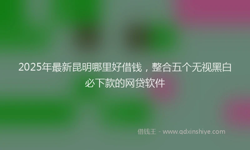 2025年最新昆明哪里好借钱，整合五个无视黑白必下款的网贷软件