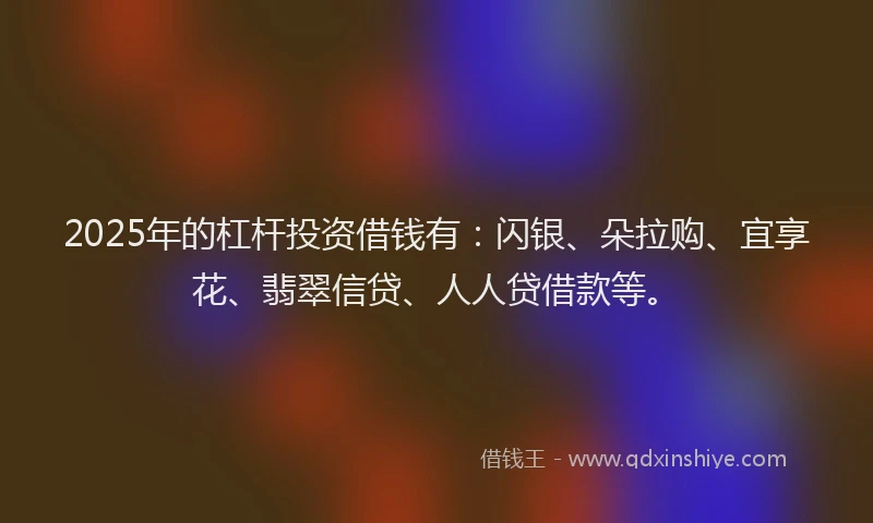 2025年的杠杆投资借钱有：闪银、朵拉购、宜享花、翡翠信贷、人人贷借款等。