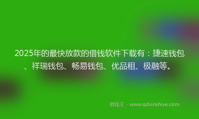 2025年的最快放款的借钱软件下载有：捷速钱包、祥瑞钱包、畅易钱包、优品租、极融等。