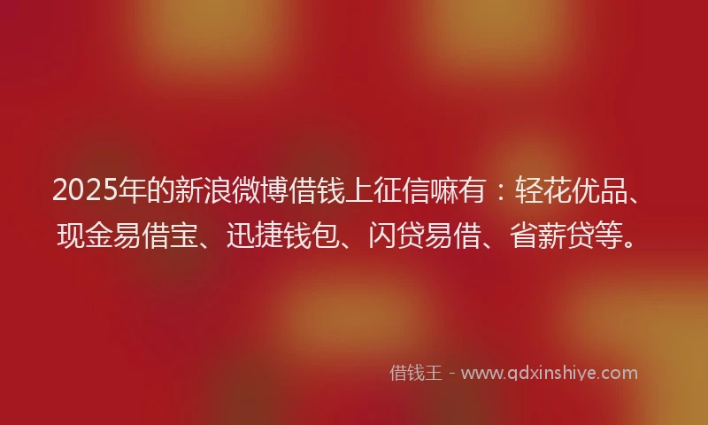 2025年的新浪微博借钱上征信嘛有：轻花优品、现金易借宝、迅捷钱包、闪贷易借、省薪贷等。