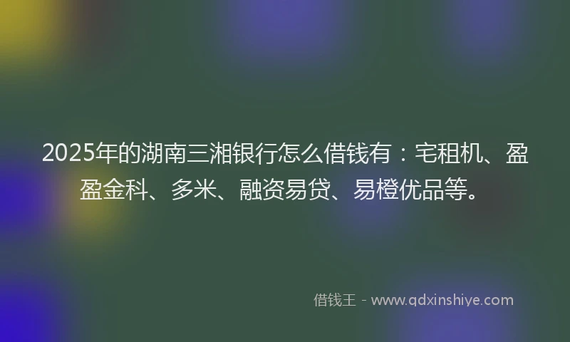 2025年的湖南三湘银行怎么借钱有：宅租机、盈盈金科、多米、融资易贷、易橙优品等。