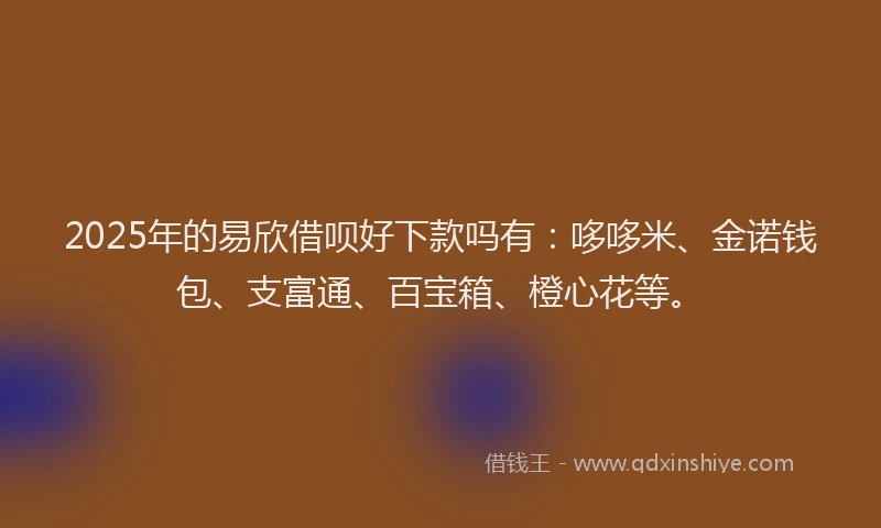 2025年的易欣借呗好下款吗有：哆哆米、金诺钱包、支富通、百宝箱、橙心花等。