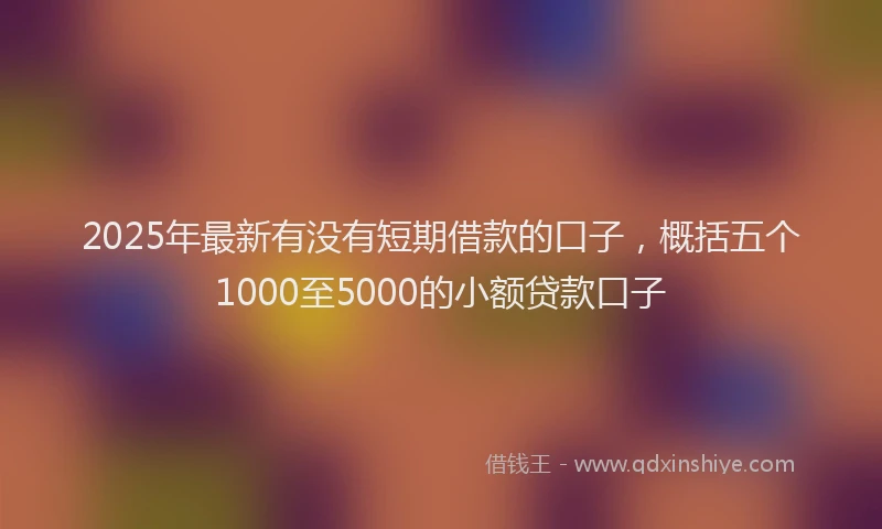 2025年最新有没有短期借款的口子，概括五个1000至5000的小额贷款口子