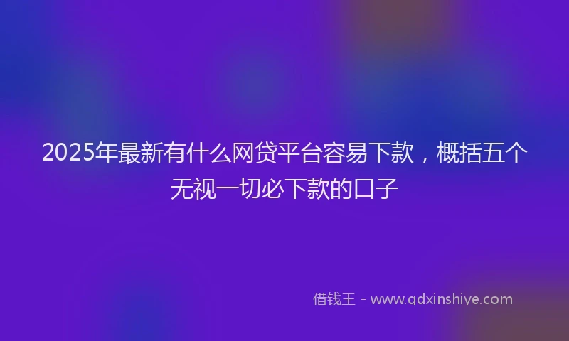 2025年最新有什么网贷平台容易下款，概括五个无视一切必下款的口子