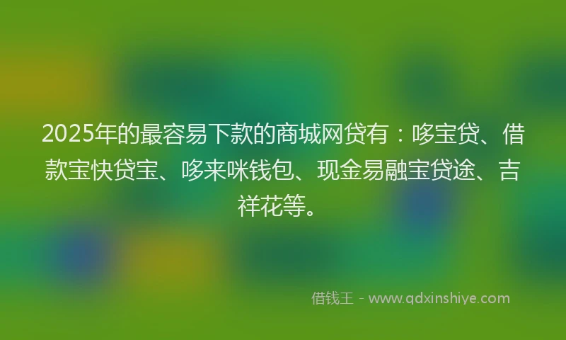 2025年的最容易下款的商城网贷有：哆宝贷、借款宝快贷宝、哆来咪钱包、现金易融宝贷途、吉祥花等。