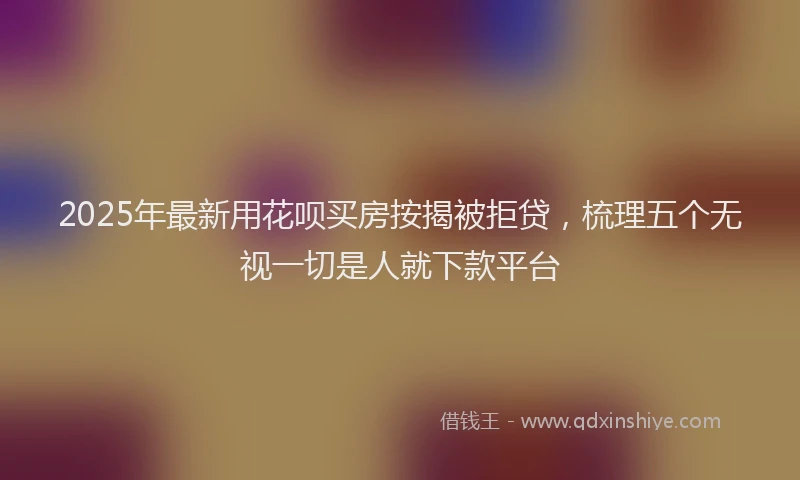 2025年最新用花呗买房按揭被拒贷，梳理五个无视一切是人就下款平台