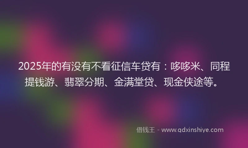 2025年的有没有不看征信车贷有：哆哆米、同程提钱游、翡翠分期、金满堂贷、现金侠途等。