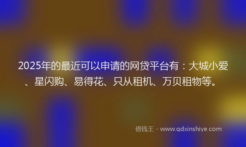 2025年的最近可以申请的网贷平台有：大城小爱、星闪购、易得花、只从租机、万贝租物等。