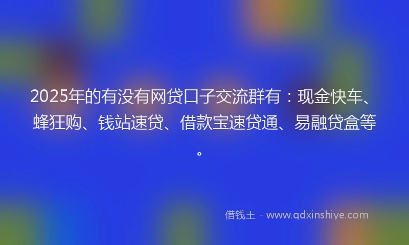 2025年的有没有网贷口子交流群有：现金快车、蜂狂购、钱站速贷、借款宝速贷通、易融贷盒等。