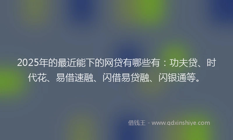 2025年的最近能下的网贷有哪些有：功夫贷、时代花、易借速融、闪借易贷融、闪银通等。