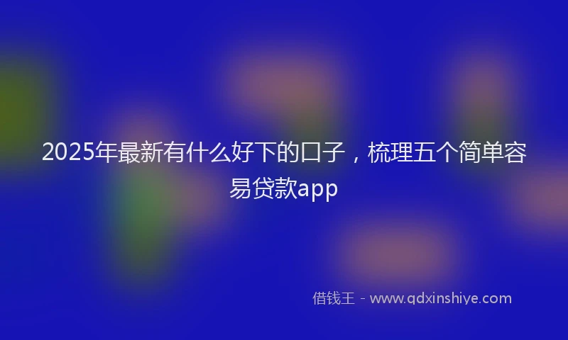 2025年最新有什么好下的口子，梳理五个简单容易贷款app
