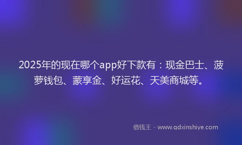 2025年的现在哪个app好下款有：现金巴士、菠萝钱包、蒙享金、好运花、天美商城等。