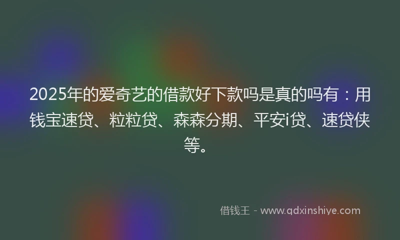 2025年的爱奇艺的借款好下款吗是真的吗有：用钱宝速贷、粒粒贷、森森分期、平安i贷、速贷侠等。