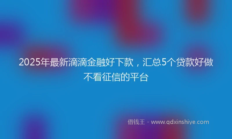 2025年最新滴滴金融好下款，汇总5个贷款好做不看征信的平台