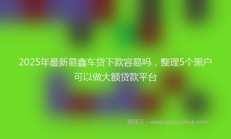 2025年最新易鑫车贷下款容易吗，整理5个黑户可以做大额贷款平台