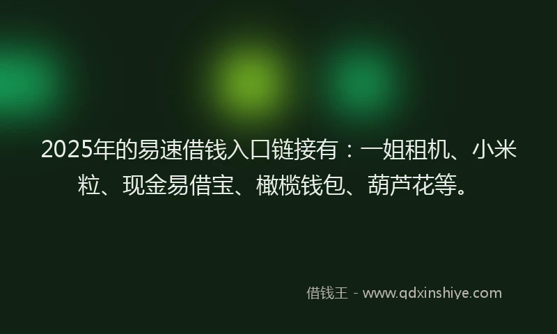 2025年的易速借钱入口链接有：一姐租机、小米粒、现金易借宝、橄榄钱包、葫芦花等。