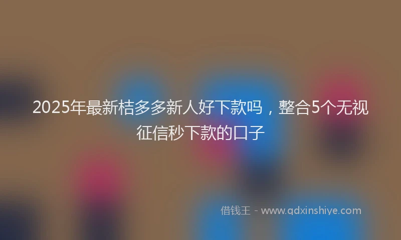 2025年最新桔多多新人好下款吗，整合5个无视征信秒下款的口子