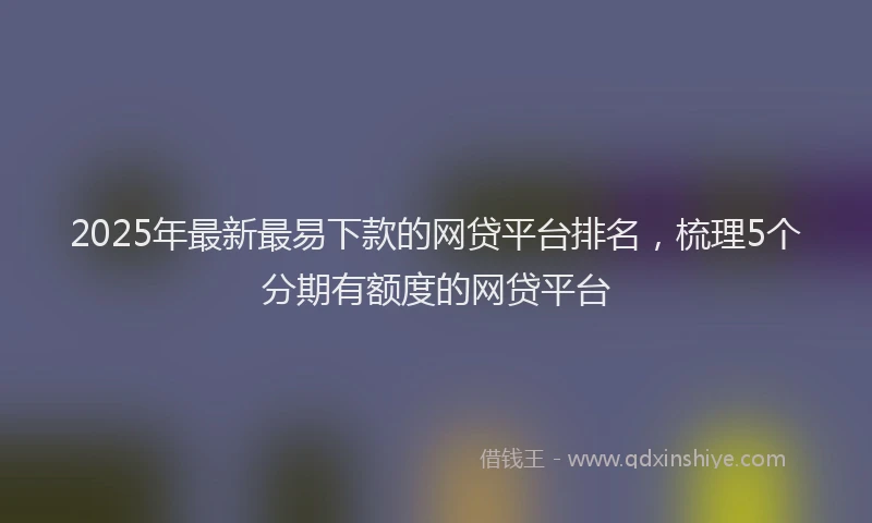 2025年最新最易下款的网贷平台排名，梳理5个分期有额度的网贷平台