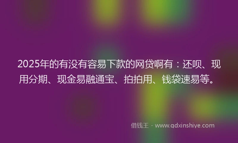 2025年的有没有容易下款的网贷啊有：还呗、现用分期、现金易融通宝、拍拍用、钱袋速易等。