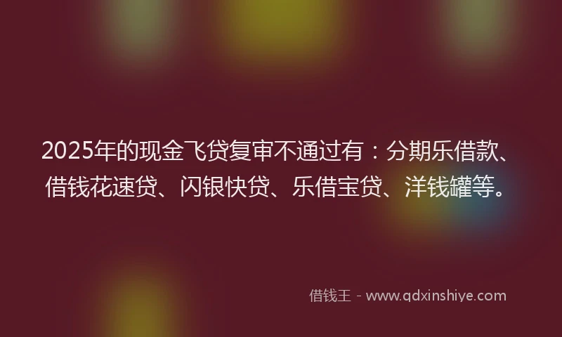 2025年的现金飞贷复审不通过有：分期乐借款、借钱花速贷、闪银快贷、乐借宝贷、洋钱罐等。