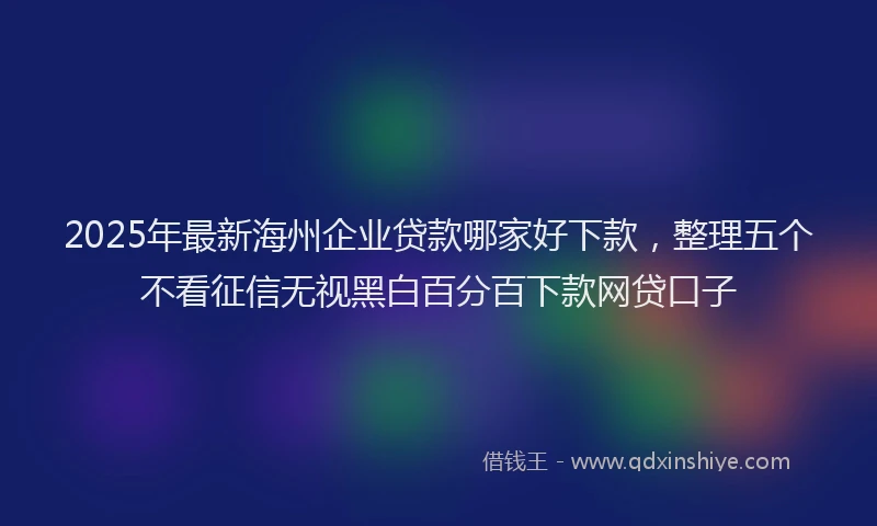 2025年最新海州企业贷款哪家好下款，整理五个不看征信无视黑白百分百下款网贷口子