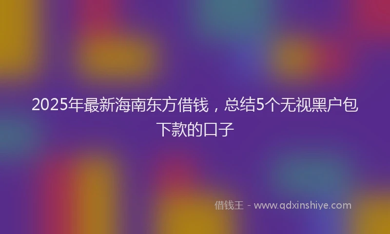 2025年最新海南东方借钱，总结5个无视黑户包下款的口子