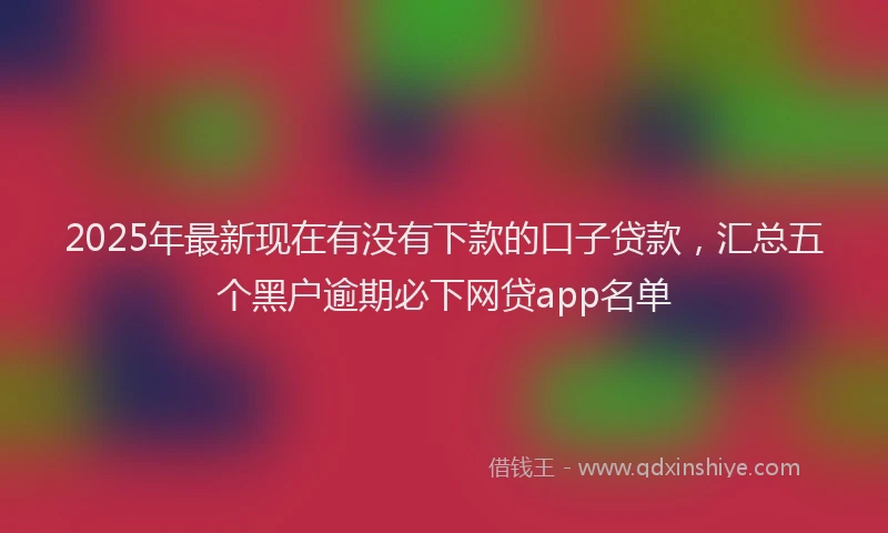 2025年最新现在有没有下款的口子贷款，汇总五个黑户逾期必下网贷app名单