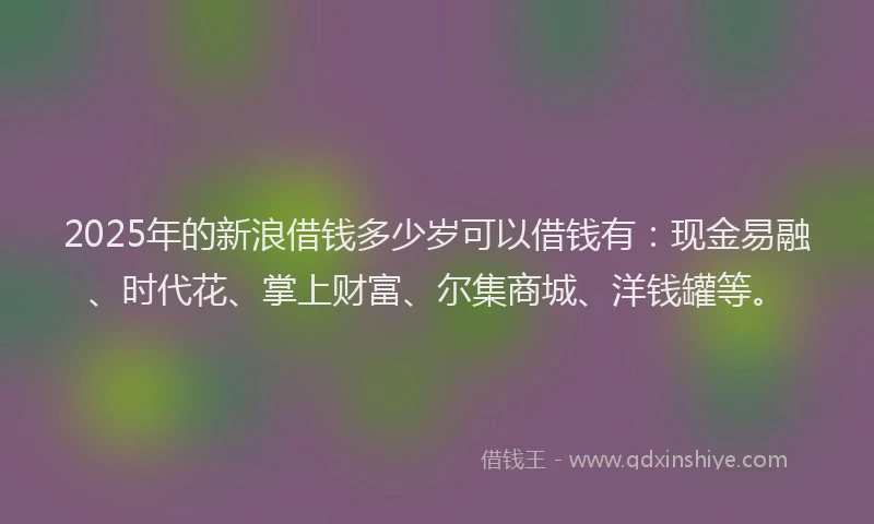 2025年的新浪借钱多少岁可以借钱有：现金易融、时代花、掌上财富、尔集商城、洋钱罐等。