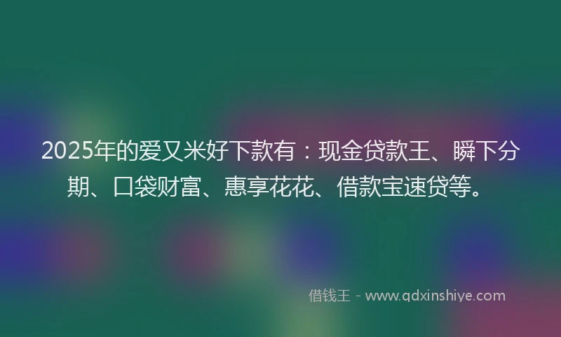 2025年的爱又米好下款有：现金贷款王、瞬下分期、口袋财富、惠享花花、借款宝速贷等。
