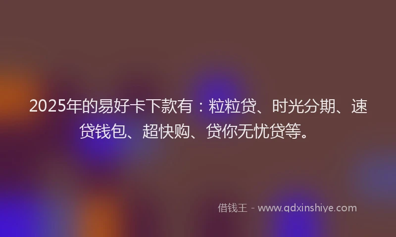 2025年的易好卡下款有：粒粒贷、时光分期、速贷钱包、超快购、贷你无忧贷等。