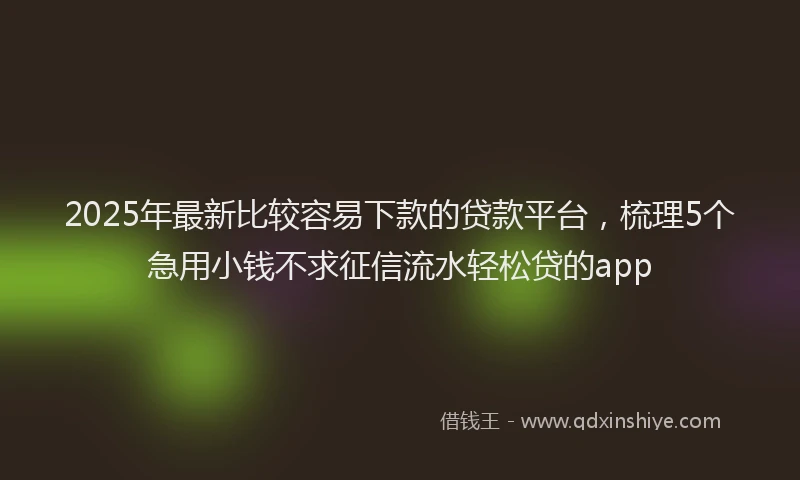 2025年最新比较容易下款的贷款平台，梳理5个急用小钱不求征信流水轻松贷的app