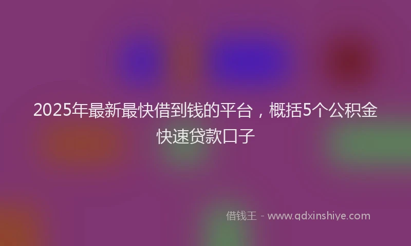 2025年最新最快借到钱的平台，概括5个公积金快速贷款口子