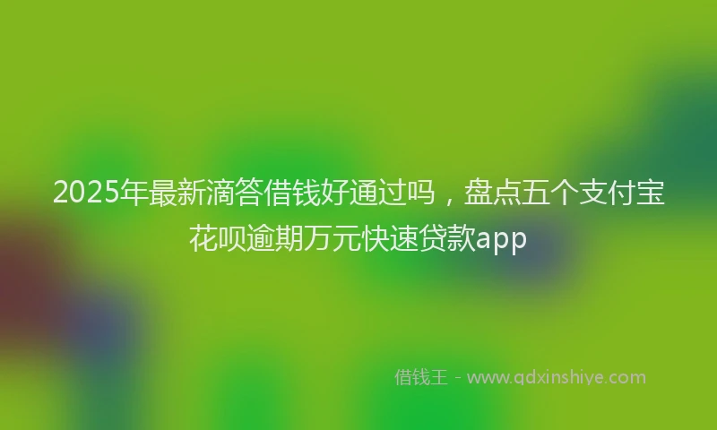 2025年最新滴答借钱好通过吗，盘点五个支付宝花呗逾期万元快速贷款app