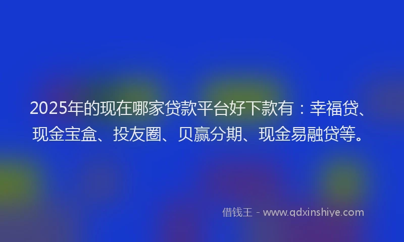 2025年的现在哪家贷款平台好下款有：幸福贷、现金宝盒、投友圈、贝赢分期、现金易融贷等。