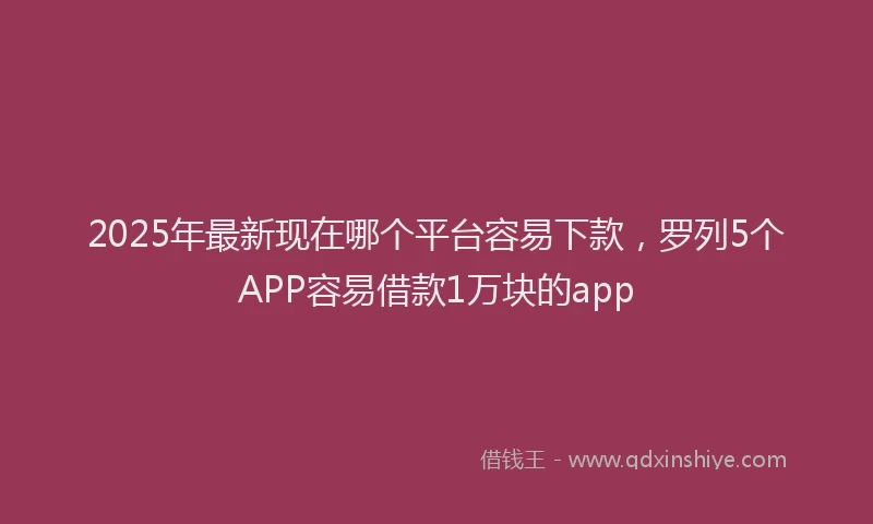 2025年最新现在哪个平台容易下款，罗列5个APP容易借款1万块的app