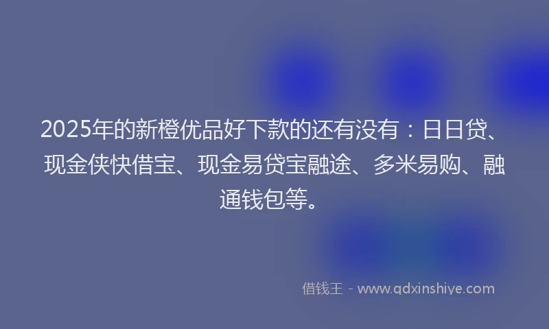 2025年的新橙优品好下款的还有没有：日日贷、现金侠快借宝、现金易贷宝融途、多米易购、融通钱包等。