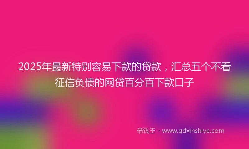 2025年最新特别容易下款的贷款，汇总五个不看征信负债的网贷百分百下款口子